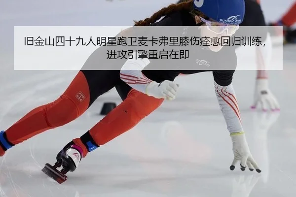 旧金山四十九人明星跑卫麦卡弗里膝伤痊愈回归训练，进攻引擎重启在即